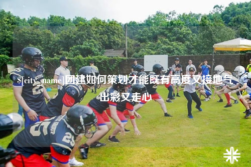 惠州团建如何策划才能既有高度又接地气出彩又走心